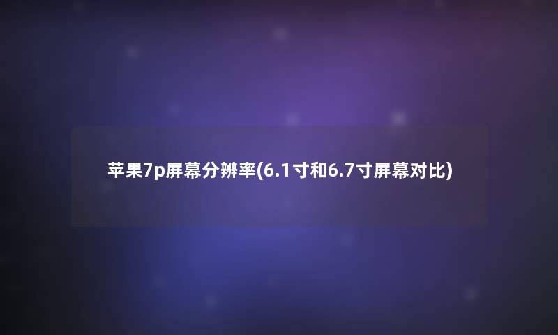 苹果7p屏幕分辨率(6.1寸和6.7寸屏幕对比)