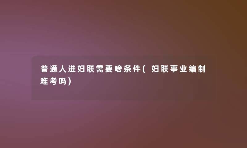 普通人进妇联需要啥条件(妇联事业编制难考吗)