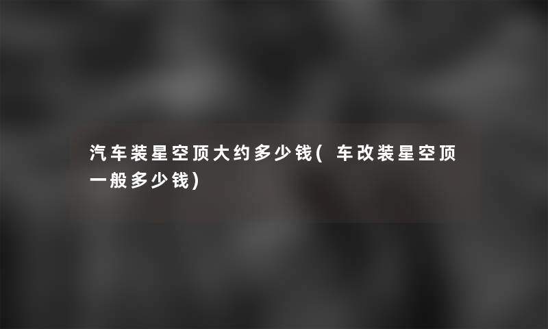汽车装星空顶大约多少钱(车改装星空顶一般多少钱)