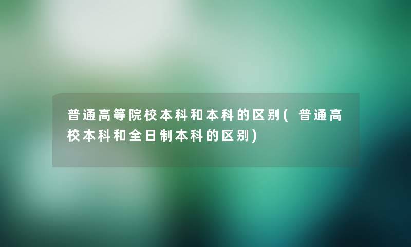 普通高等院校本科和本科的区别(普通高校本科和全日制本科的区别)