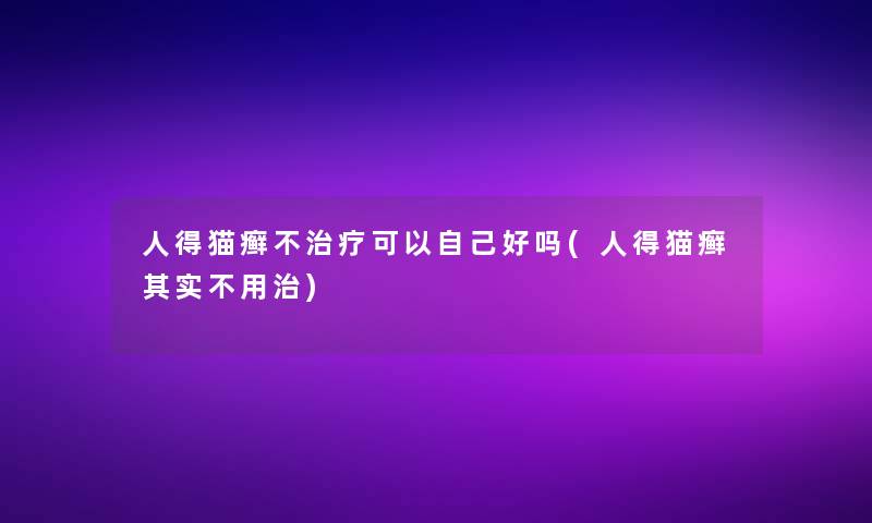 人得猫癣不治疗可以自己好吗(人得猫癣想说不用治)