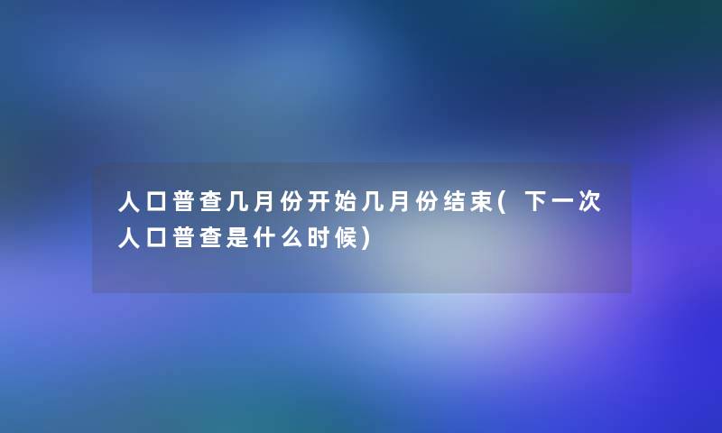 人口普查几月份开始几月份结束(下一次人口普查是什么时候)
