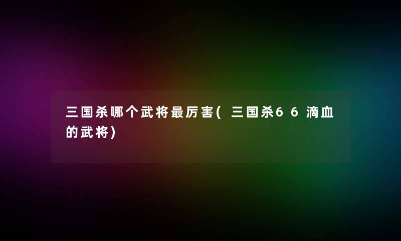 三国杀哪个武将厉害(三国杀66滴血的武将)