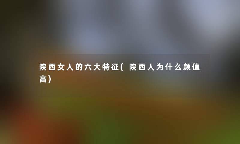 陕西女人的六大特征(陕西人为什么颜值高)