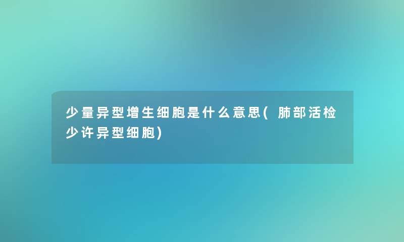 少量异型增生细胞是什么意思(肺部活检少许异型细胞)