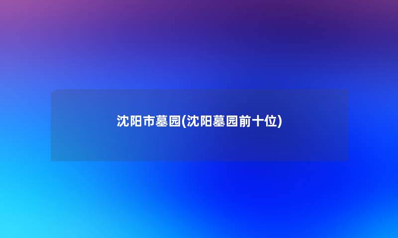 沈阳市墓园(沈阳墓园前十位)