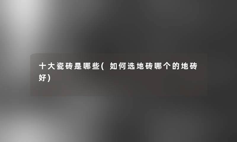 一些瓷砖是哪些(如何选地砖哪个的地砖好)