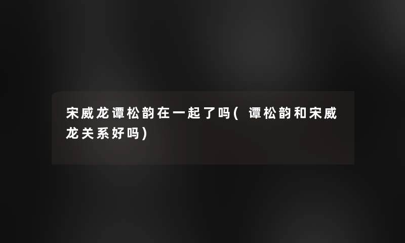 宋威龙谭松韵在一起了吗(谭松韵和宋威龙关系好吗)