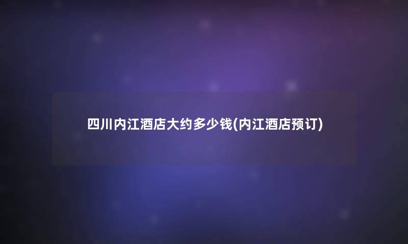 四川内江酒店大约多少钱(内江酒店预订)