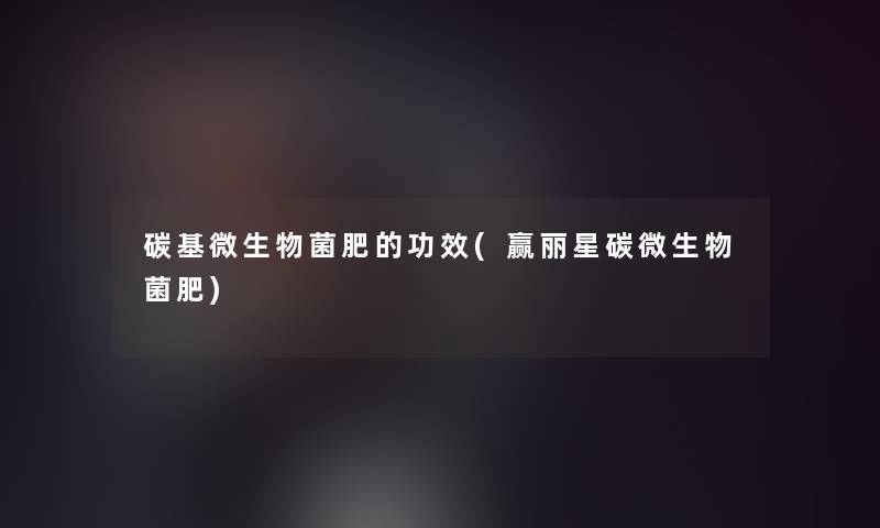碳基微生物菌肥的功效(赢丽星碳微生物菌肥)