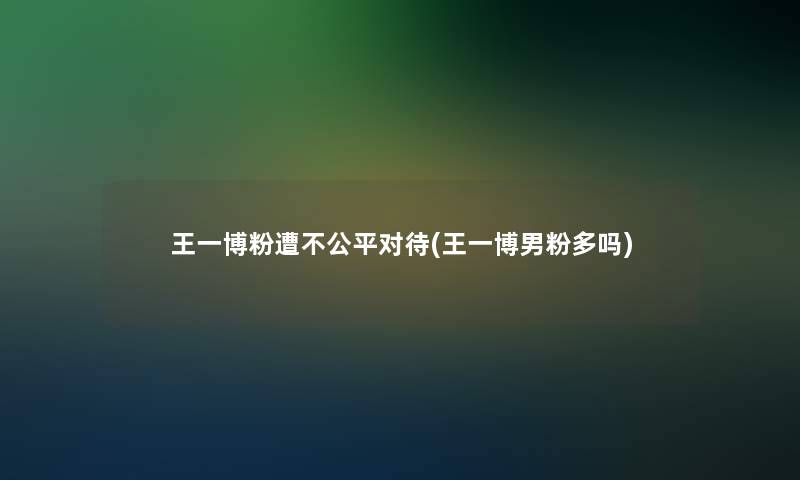 王一博粉遭不公平对待(王一博男粉多吗)