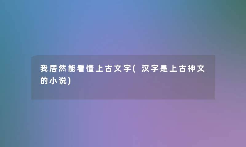 我居然能看懂上古文字(汉字是上古神文的小说)