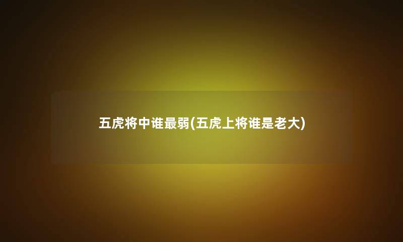 五虎将中谁弱(五虎上将谁是老大)