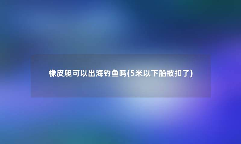橡皮艇可以出海钓鱼吗(5米以下船被扣了)