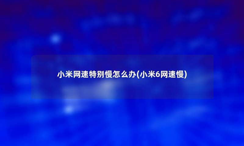 小米网速特别慢怎么办(小米6网速慢)