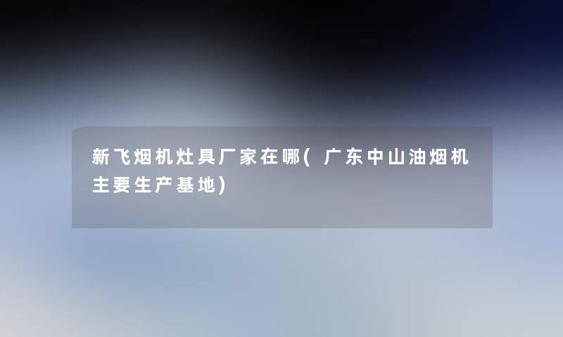 新飞烟机灶具厂家在哪(广东中山油烟机主要生产基地)