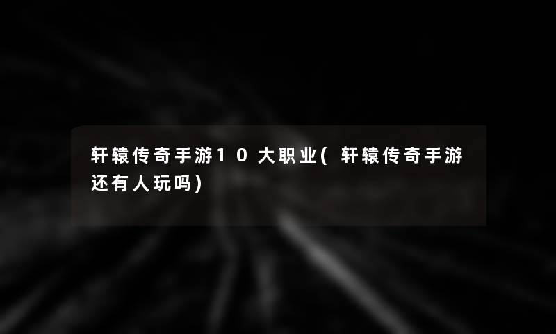 轩辕传奇手游10大职业(轩辕传奇手游还有人玩吗)