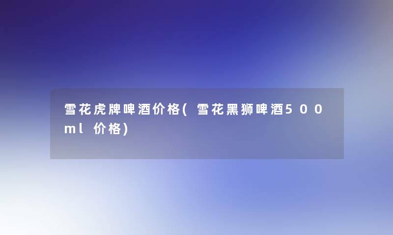 雪花虎牌啤酒价格(雪花黑狮啤酒500ml价格)