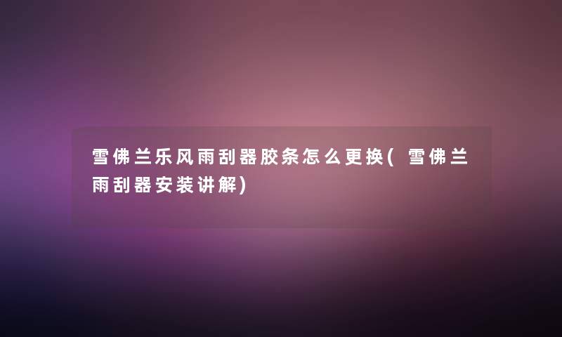 雪佛兰乐风雨刮器胶条怎么更换(雪佛兰雨刮器安装讲解)