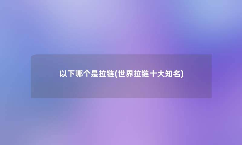 以下哪个是拉链(世界拉链一些知名)