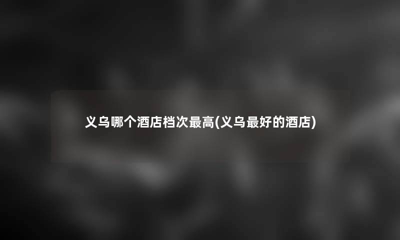 义乌哪个酒店档次高(义乌好的酒店)