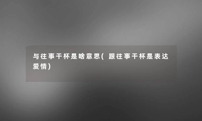 与往事干杯是啥意思(跟往事干杯是表达爱情)