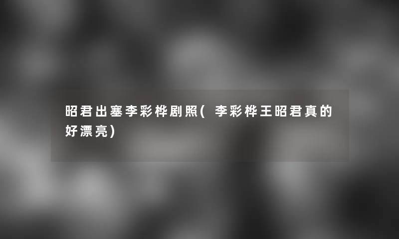 昭君出塞李彩桦剧照(李彩桦王昭君真的好漂亮)
