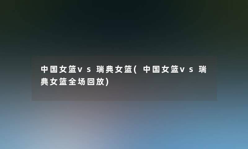 中国女篮vs瑞典女篮(中国女篮vs瑞典女篮全场回放)