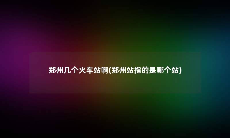 郑州几个火车站啊(郑州站指的是哪个站)
