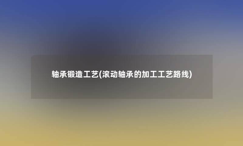 轴承锻造工艺(滚动轴承的加工工艺路线)