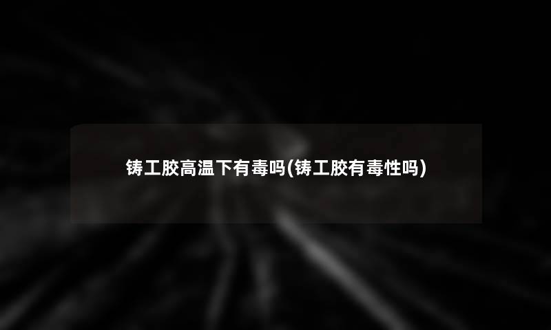 铸工胶高温下有毒吗(铸工胶有毒性吗)