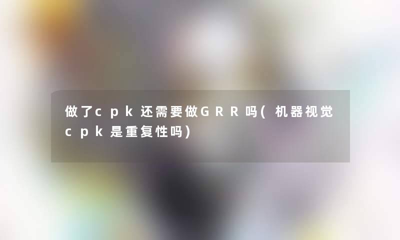 做了cpk还需要做GRR吗(机器视觉cpk是重复性吗)