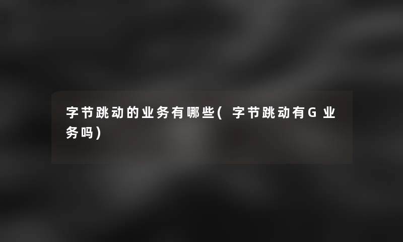 字节跳动的业务有哪些(字节跳动有G业务吗)