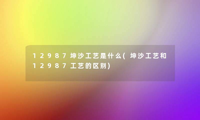 12987坤沙工艺是什么(坤沙工艺和12987工艺的区别)