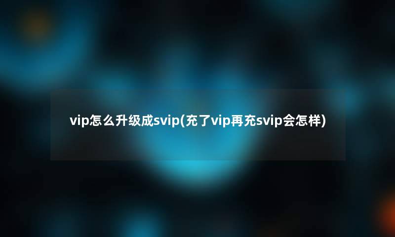 vip怎么升级成svip(充了vip再充svip会怎样)