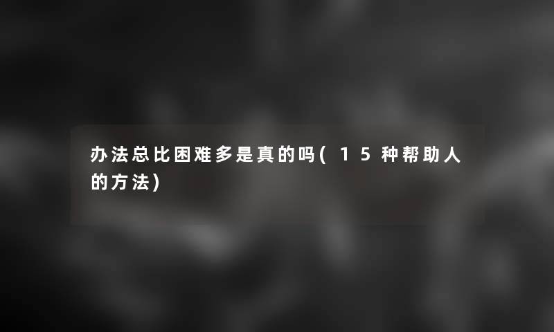 办法总比困难多是真的吗(15种帮助人的方法)