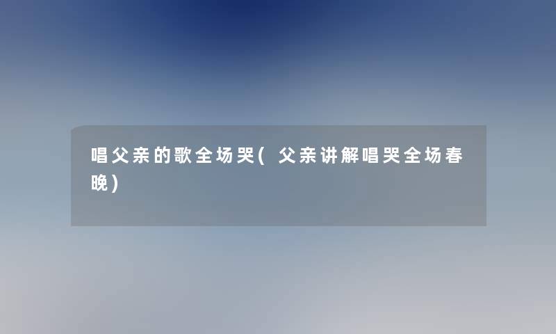 唱父亲的歌全场哭(父亲讲解唱哭全场春晚)