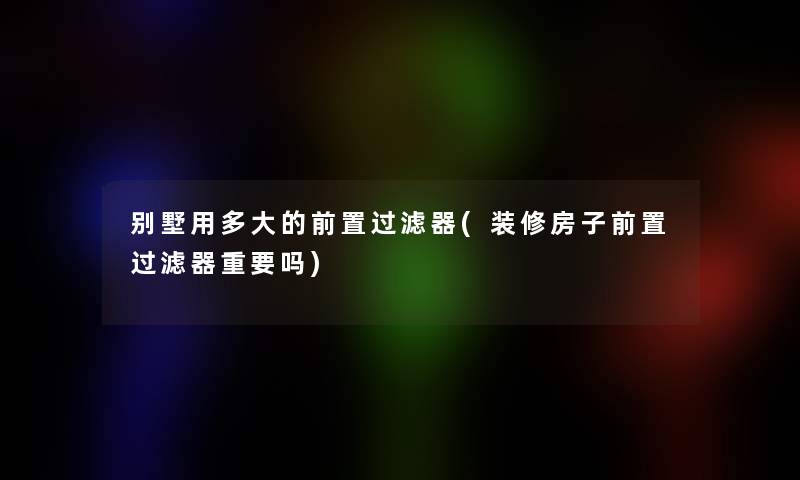 别墅用多大的前置过滤器(装修房子前置过滤器重要吗)