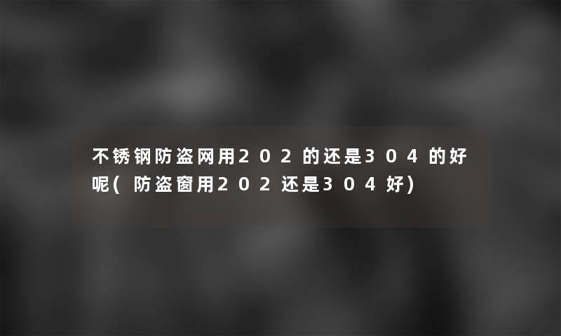 不锈钢防盗网用202的还是304的好呢(防盗窗用202还是304好)