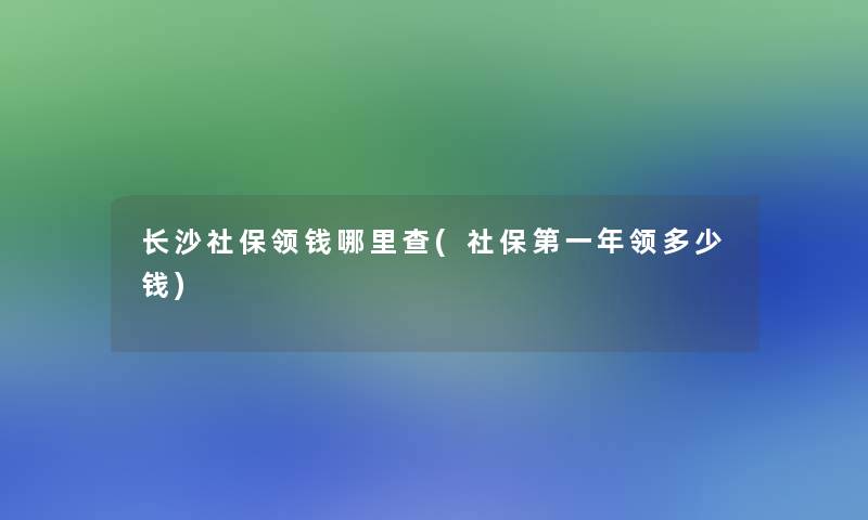 长沙社保领钱哪里查(社保第一年领多少钱)