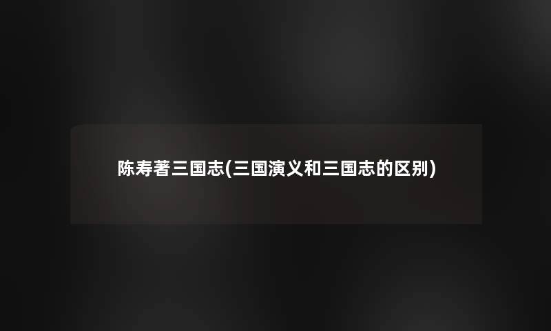 陈寿著三国志(三国演义和三国志的区别)