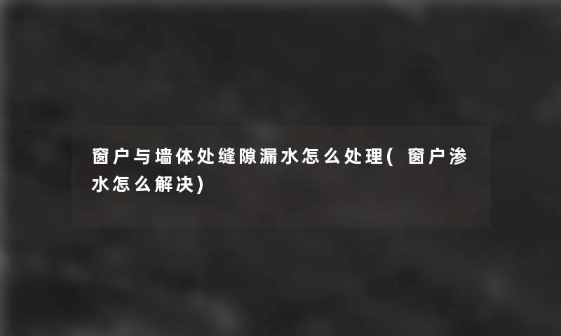 窗户与墙体处缝隙漏水怎么处理(窗户渗水怎么解决)