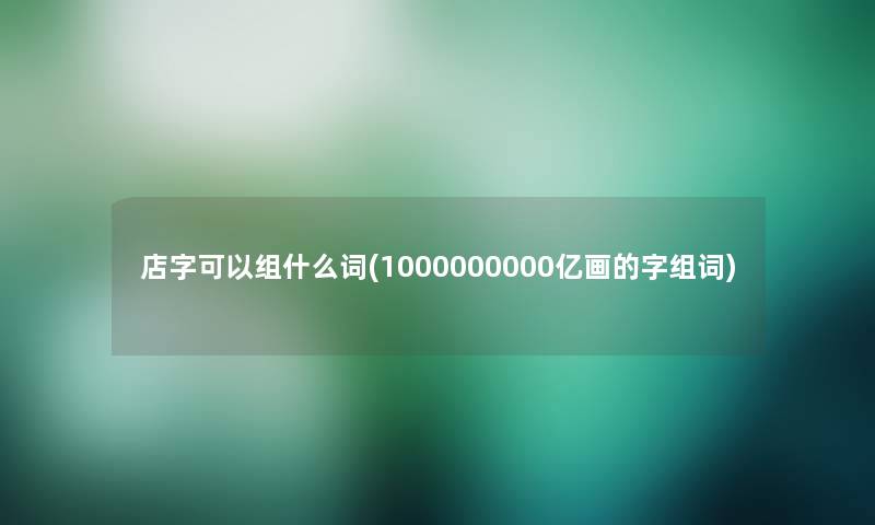 店字可以组什么词(1000000000亿画的字组词)