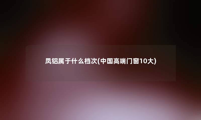 凤铝属于什么档次(中国高端门窗10大)