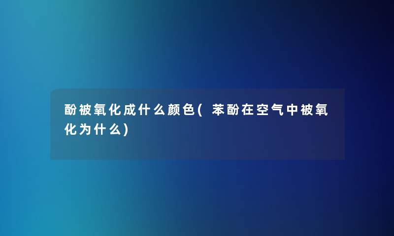 酚被氧化成什么颜色(苯酚在空气中被氧化为什么)