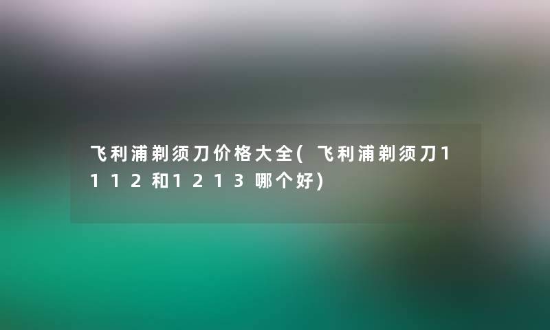 飞利浦剃须刀价格大全(飞利浦剃须刀1112和1213哪个好)