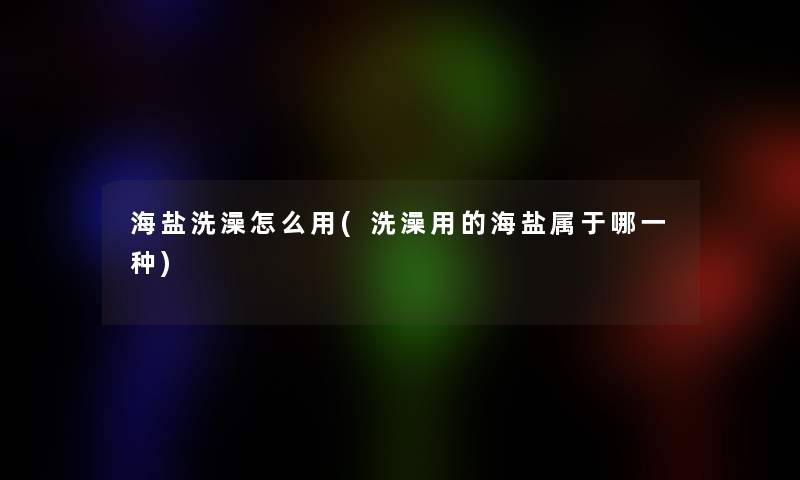 海盐洗澡怎么用(洗澡用的海盐属于哪一种)