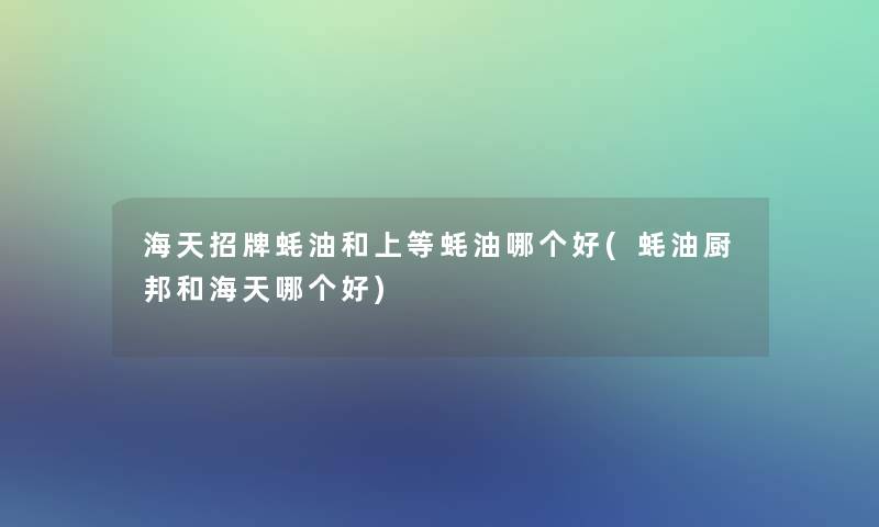 海天招牌蚝油和上等蚝油哪个好(蚝油厨邦和海天哪个好)