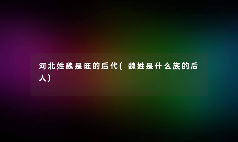 河北姓魏是谁的后代(魏姓是什么族的后人)