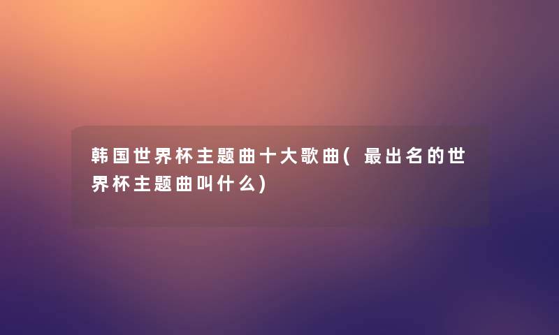 韩国世界杯主题曲一些歌曲(出名的世界杯主题曲叫什么)